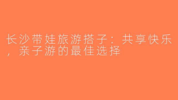 长沙带娃旅游搭子：共享快乐，亲子游的最佳选择