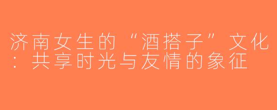 济南女生的“酒搭子”文化：共享时光与友情的象征