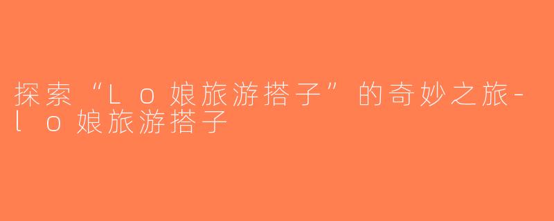 探索“Lo娘旅游搭子”的奇妙之旅-lo娘旅游搭子
