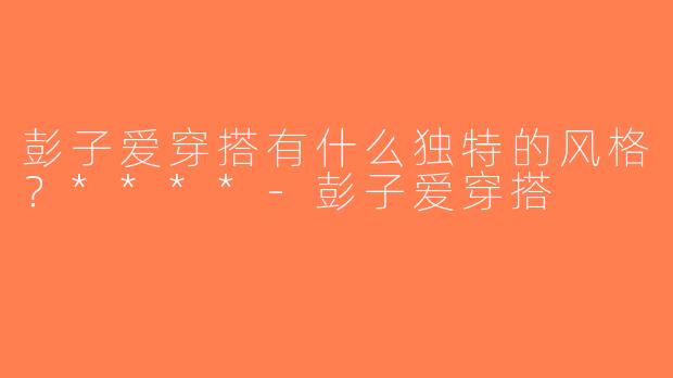彭子爱穿搭有什么独特的风格？****-彭子爱穿搭