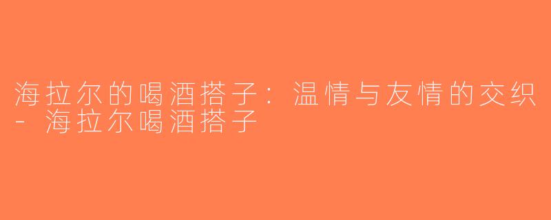 海拉尔的喝酒搭子：温情与友情的交织-海拉尔喝酒搭子
