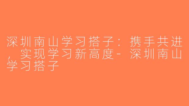 深圳南山学习搭子：携手共进，实现学习新高度-深圳南山学习搭子