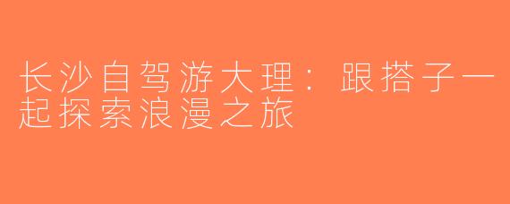 长沙自驾游大理：跟搭子一起探索浪漫之旅