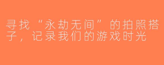 寻找“永劫无间”的拍照搭子，记录我们的游戏时光