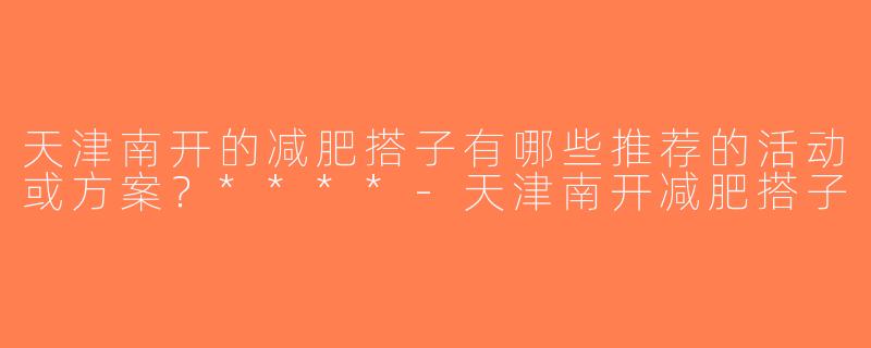 天津南开的减肥搭子有哪些推荐的活动或方案？****-天津南开减肥搭子