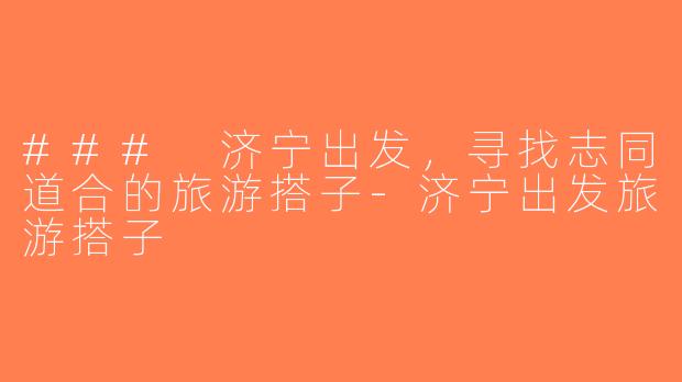 ### 济宁出发，寻找志同道合的旅游搭子-济宁出发旅游搭子