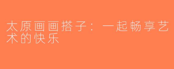 太原画画搭子：一起畅享艺术的快乐