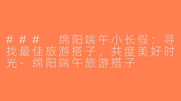 ### 绵阳端午小长假：寻找最佳旅游搭子，共度美好时光-绵阳端午旅游搭子