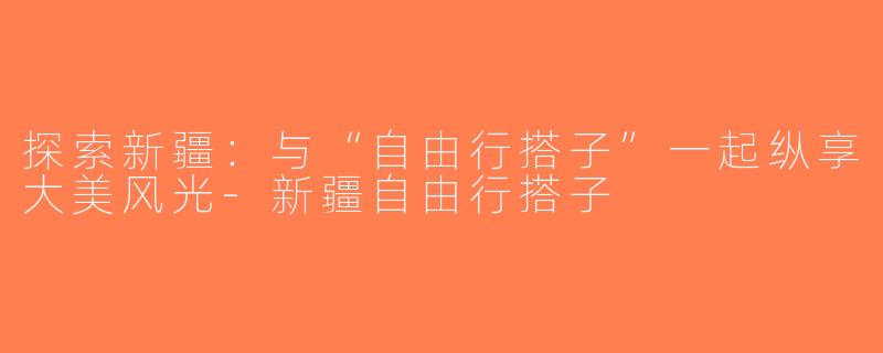 探索新疆：与“自由行搭子”一起纵享大美风光-新疆自由行搭子