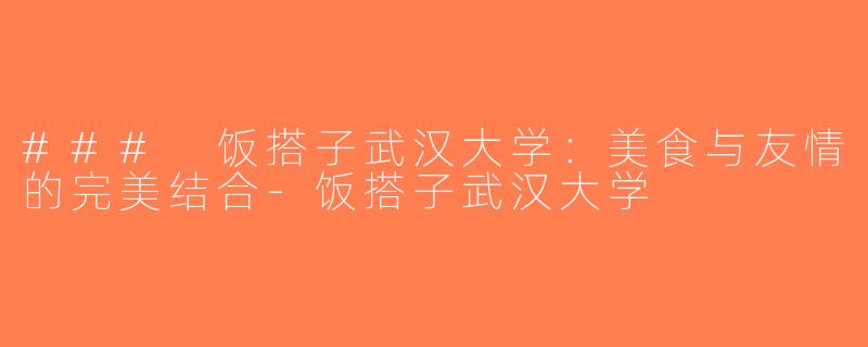 ### 饭搭子武汉大学：美食与友情的完美结合-饭搭子武汉大学