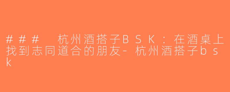 ### 杭州酒搭子BSK：在酒桌上找到志同道合的朋友-杭州酒搭子bsk