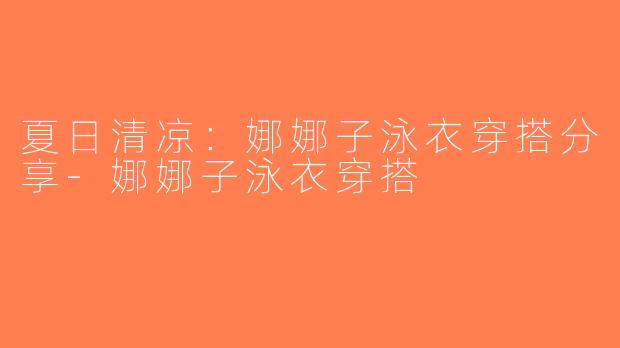 夏日清凉：娜娜子泳衣穿搭分享-娜娜子泳衣穿搭