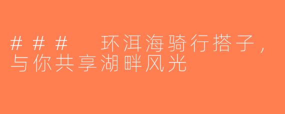 ### 环洱海骑行搭子，与你共享湖畔风光