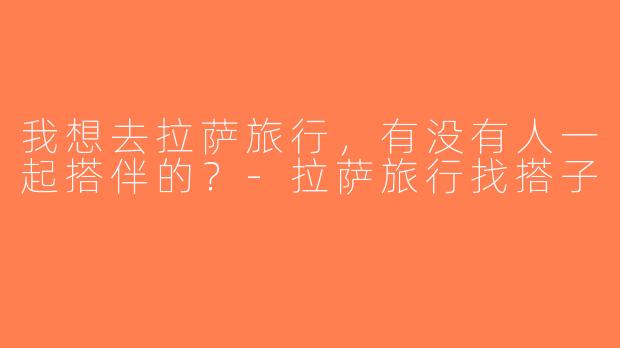 我想去拉萨旅行，有没有人一起搭伴的？-拉萨旅行找搭子