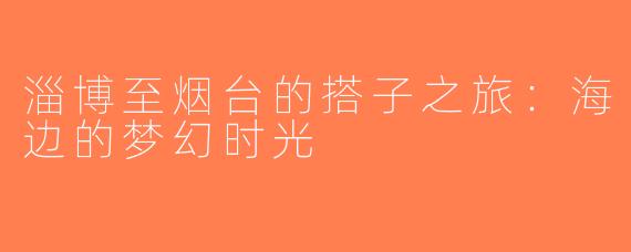 淄博至烟台的搭子之旅：海边的梦幻时光