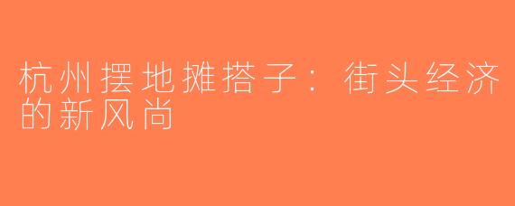 杭州摆地摊搭子：街头经济的新风尚