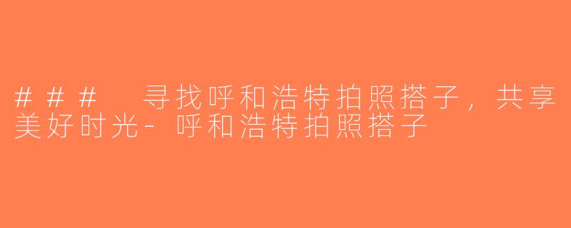 ### 寻找呼和浩特拍照搭子，共享美好时光-呼和浩特拍照搭子