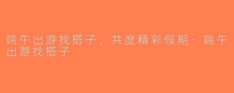 端午出游找搭子，共度精彩假期-端午出游找搭子
