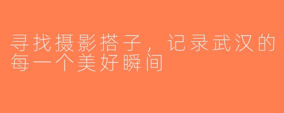 寻找摄影搭子，记录武汉的每一个美好瞬间