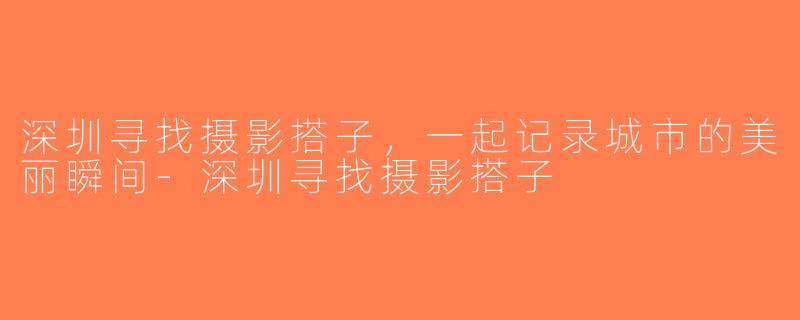 深圳寻找摄影搭子，一起记录城市的美丽瞬间-深圳寻找摄影搭子