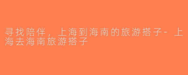 寻找陪伴，上海到海南的旅游搭子-上海去海南旅游搭子