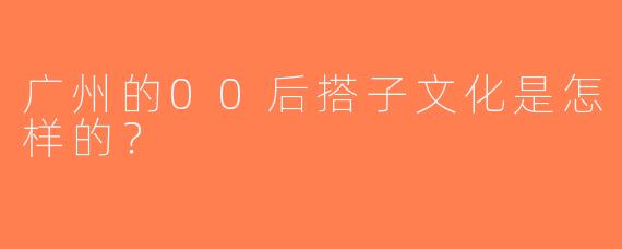 广州的00后搭子文化是怎样的？  