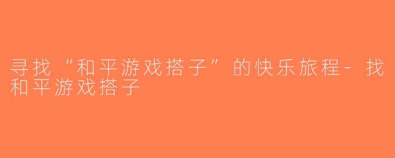 寻找“和平游戏搭子”的快乐旅程-找和平游戏搭子