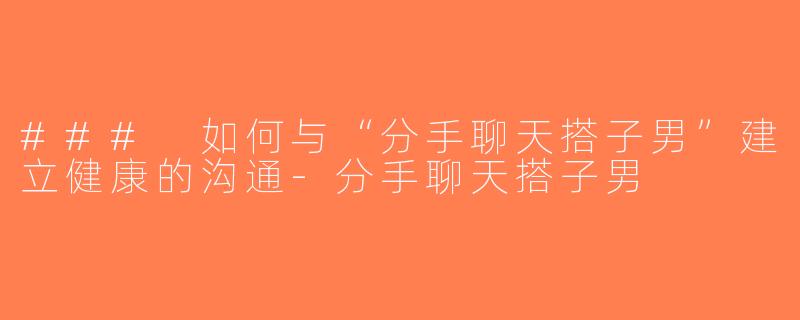 ### 如何与“分手聊天搭子男”建立健康的沟通-分手聊天搭子男