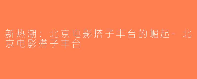 新热潮：北京电影搭子丰台的崛起-北京电影搭子丰台