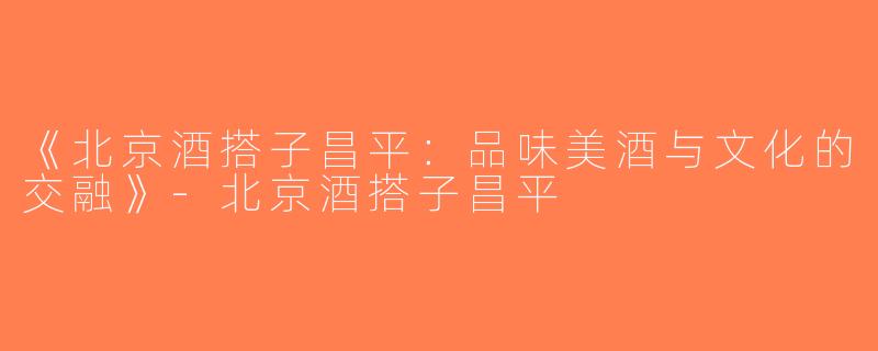 《北京酒搭子昌平：品味美酒与文化的交融》-北京酒搭子昌平