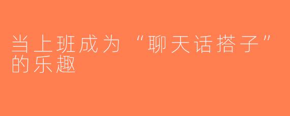 当上班成为“聊天话搭子”的乐趣