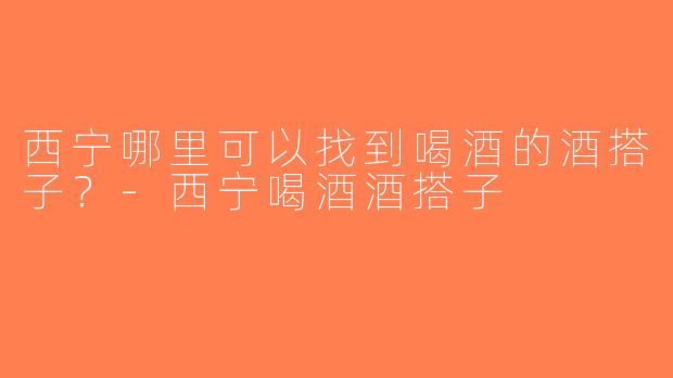 西宁哪里可以找到喝酒的酒搭子？-西宁喝酒酒搭子