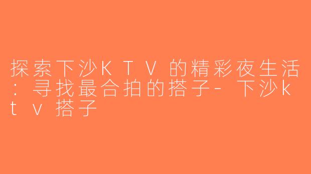 探索下沙KTV的精彩夜生活：寻找最合拍的搭子-下沙ktv搭子