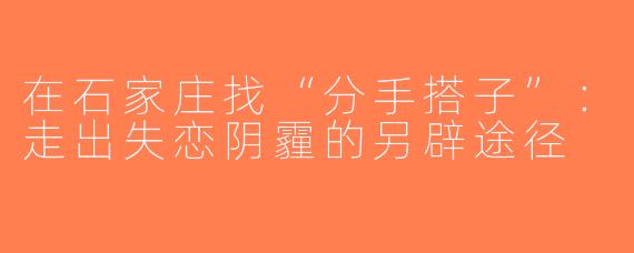 在石家庄找“分手搭子”：走出失恋阴霾的另辟途径