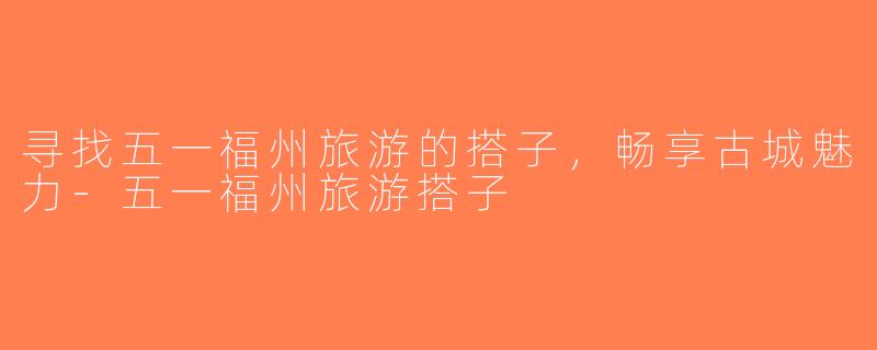 寻找五一福州旅游的搭子，畅享古城魅力-五一福州旅游搭子