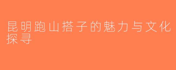 昆明跑山搭子的魅力与文化探寻