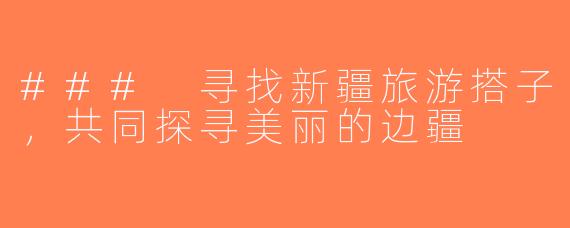 ### 寻找新疆旅游搭子，共同探寻美丽的边疆