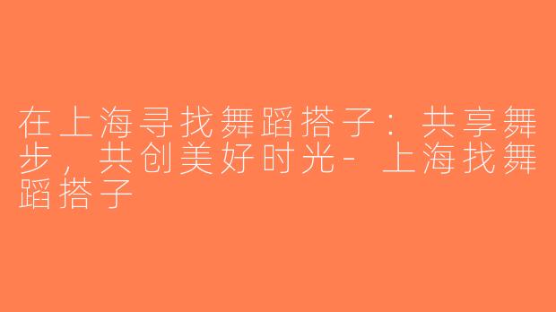 在上海寻找舞蹈搭子：共享舞步，共创美好时光-上海找舞蹈搭子