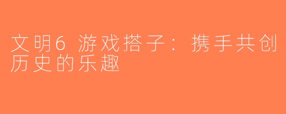 文明6游戏搭子：携手共创历史的乐趣