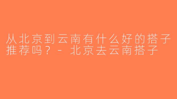 从北京到云南有什么好的搭子推荐吗？-北京去云南搭子
