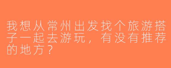 我想从常州出发找个旅游搭子一起去游玩，有没有推荐的地方？