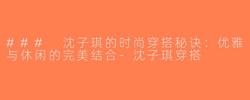 ### 沈子琪的时尚穿搭秘诀：优雅与休闲的完美结合-沈子琪穿搭