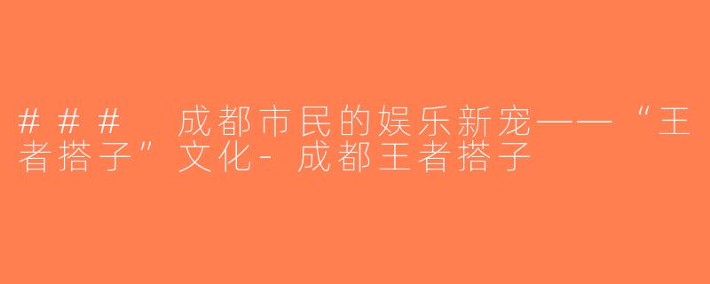 ### 成都市民的娱乐新宠——“王者搭子”文化-成都王者搭子
