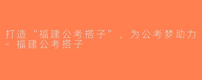 打造“福建公考搭子”，为公考梦助力-福建公考搭子