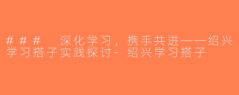 ### 深化学习，携手共进——绍兴学习搭子实践探讨-绍兴学习搭子