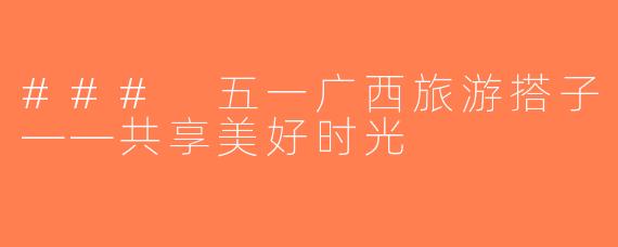 ### 五一广西旅游搭子——共享美好时光