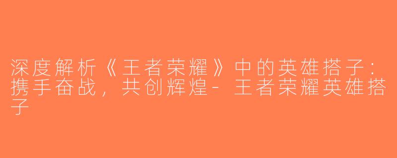 深度解析《王者荣耀》中的英雄搭子：携手奋战，共创辉煌-王者荣耀英雄搭子