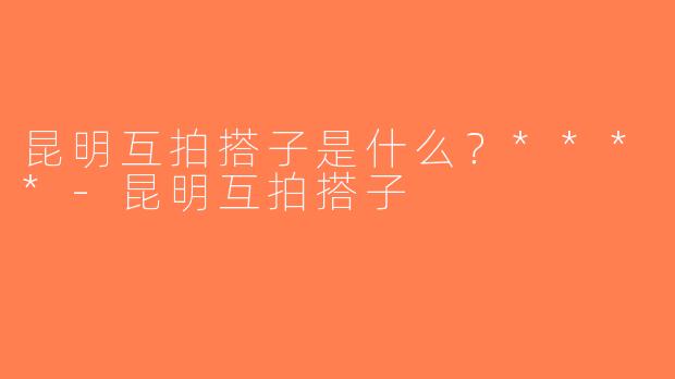 昆明互拍搭子是什么？****-昆明互拍搭子