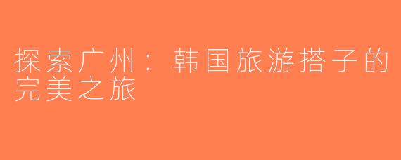 探索广州：韩国旅游搭子的完美之旅