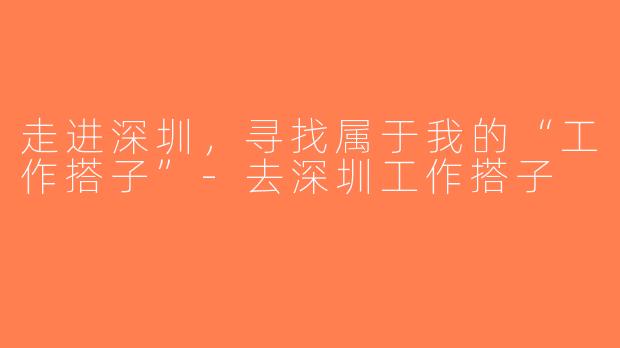 走进深圳，寻找属于我的“工作搭子”-去深圳工作搭子